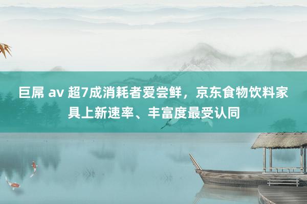 巨屌 av 超7成消耗者爱尝鲜，京东食物饮料家具上新速率、丰富度最受认同