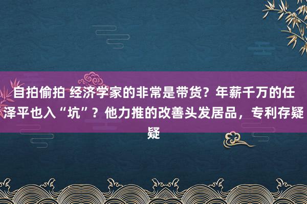 自拍偷拍 经济学家的非常是带货？年薪千万的任泽平也入“坑”？他力推的改善头发居品，专利存疑