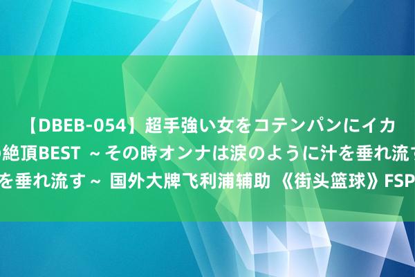 【DBEB-054】超手強い女をコテンパンにイカせまくる！危険な香りの絶頂BEST ～その時オンナは涙のように汁を垂れ流す～ 国外大牌飞利浦辅助 《街头篮球》FSPL做事联赛6月开战