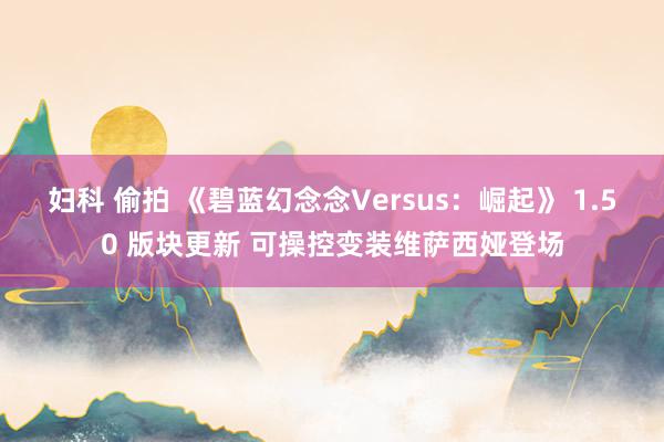 妇科 偷拍 《碧蓝幻念念Versus：崛起》 1.50 版块更新 可操控变装维萨西娅登场