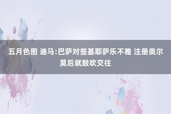 五月色图 迪马:巴萨对签基耶萨乐不雅 注册奥尔莫后就鼓吹交往