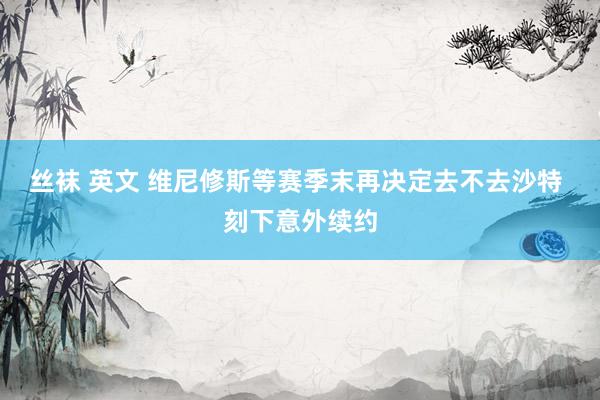 丝袜 英文 维尼修斯等赛季末再决定去不去沙特 刻下意外续约