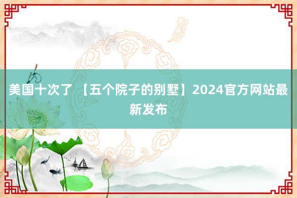 美国十次了 【五个院子的别墅】2024官方网站最新发布