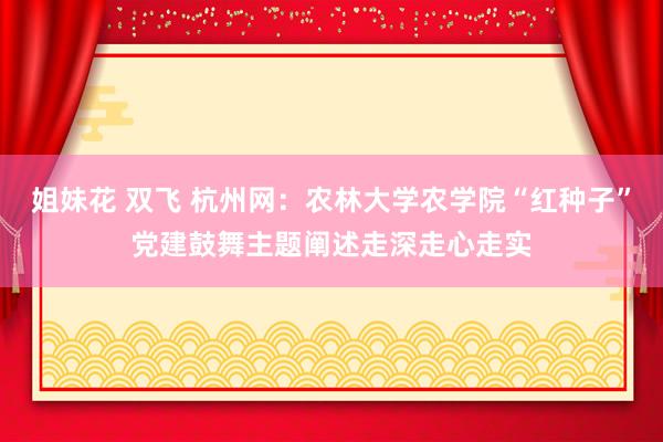 姐妹花 双飞 杭州网：农林大学农学院“红种子”党建鼓舞主题阐述走深走心走实