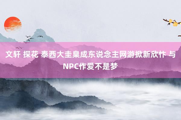 文轩 探花 泰西大圭臬成东说念主网游掀新欣忭 与NPC作爱不是梦