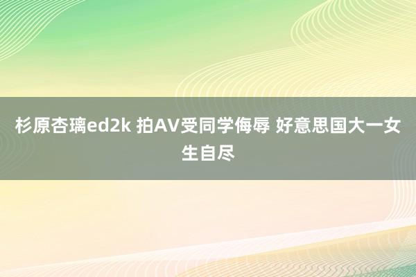 杉原杏璃ed2k 拍AV受同学侮辱 好意思国大一女生自尽