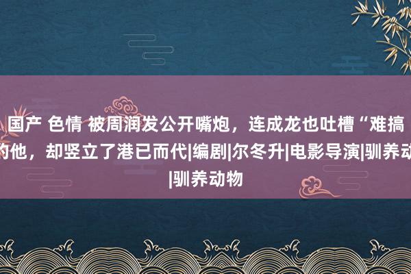 国产 色情 被周润发公开嘴炮，连成龙也吐槽“难搞”的他，却竖立了港已而代|编剧|尔冬升|电影导演|驯养动物