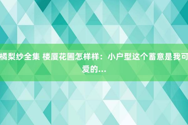 橘梨纱全集 楼厦花圃怎样样：小户型这个蓄意是我可爱的...