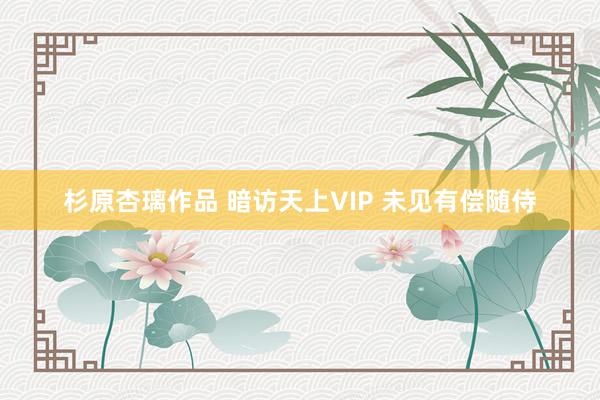 杉原杏璃作品 暗访天上VIP 未见有偿随侍