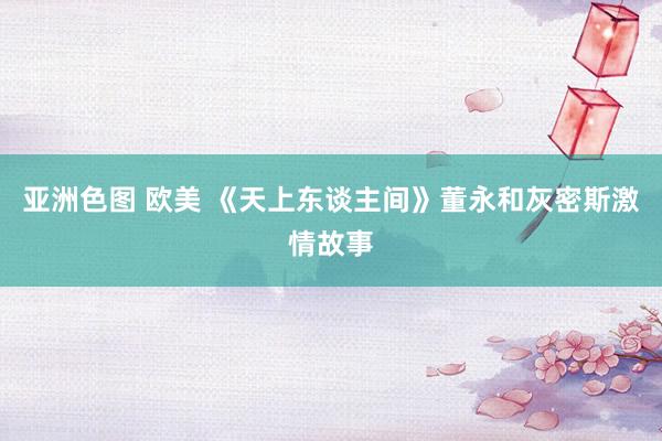 亚洲色图 欧美 《天上东谈主间》董永和灰密斯激情故事