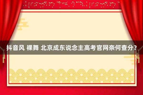 抖音风 裸舞 北京成东说念主高考官网奈何查分？