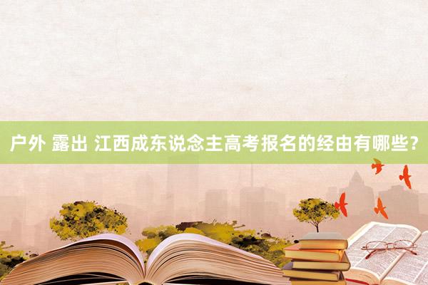 户外 露出 江西成东说念主高考报名的经由有哪些？