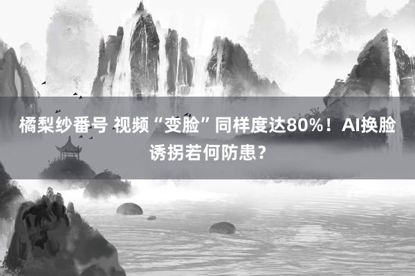 橘梨纱番号 视频“变脸”同样度达80%！AI换脸诱拐若何防患？