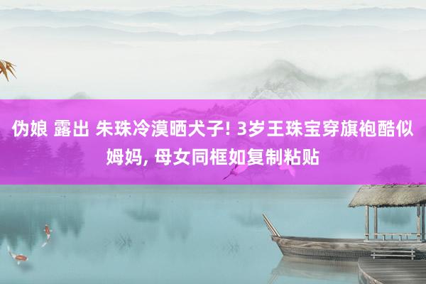伪娘 露出 朱珠冷漠晒犬子! 3岁王珠宝穿旗袍酷似姆妈, 母女同框如复制粘贴