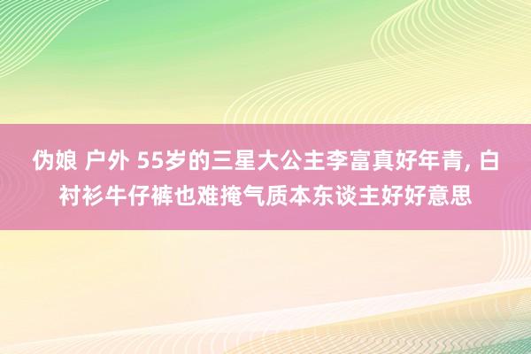 伪娘 户外 55岁的三星大公主李富真好年青, 白衬衫牛仔裤也难掩气质本东谈主好好意思