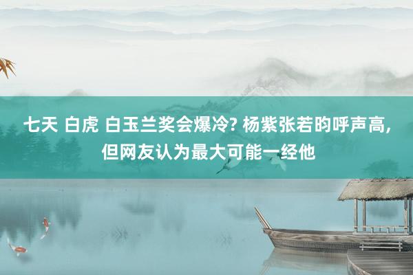 七天 白虎 白玉兰奖会爆冷? 杨紫张若昀呼声高, 但网友认为最大可能一经他