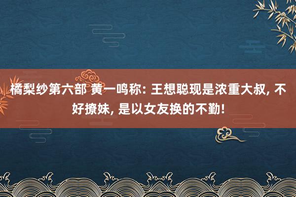 橘梨纱第六部 黄一鸣称: 王想聪现是浓重大叔, 不好撩妹, 是以女友换的不勤!